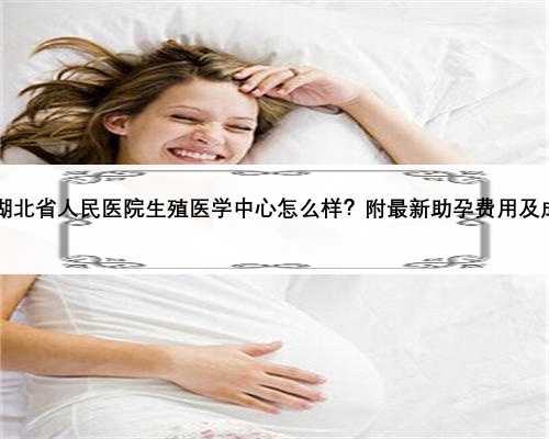 2023湖北省人民医院生殖医学中心怎么样？附最新助孕费用及成功率