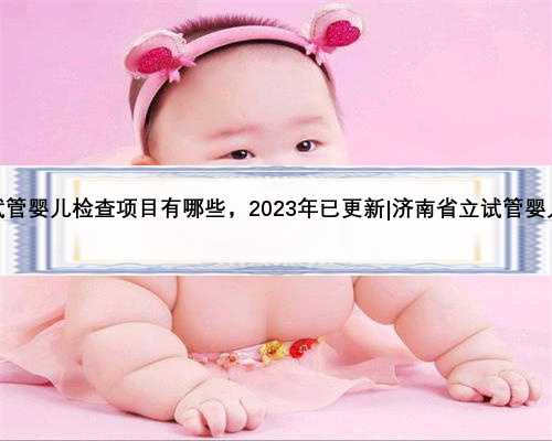 济南省立试管婴儿检查项目有哪些，2023年已更新|济南省立试管婴儿挂什么科