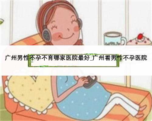 广州男性不孕不育哪家医院最好_广州看男性不孕医院